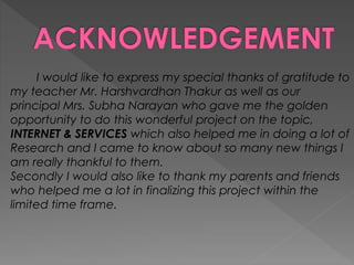 I would like to express my special thanks of gratitude to
my teacher Mr. Harshvardhan Thakur as well as our
principal Mrs. Subha Narayan who gave me the golden
opportunity to do this wonderful project on the topic,
INTERNET & SERVICES which also helped me in doing a lot of
Research and I came to know about so many new things I
am really thankful to them.
Secondly I would also like to thank my parents and friends
who helped me a lot in finalizing this project within the
limited time frame.
 