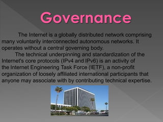 The Internet is a globally distributed network comprising
many voluntarily interconnected autonomous networks. It
operates without a central governing body.
The technical underpinning and standardization of the
Internet's core protocols (IPv4 and IPv6) is an activity of
the Internet Engineering Task Force (IETF), a non-profit
organization of loosely affiliated international participants that
anyone may associate with by contributing technical expertise.
 