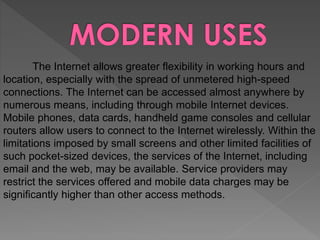 The Internet allows greater flexibility in working hours and
location, especially with the spread of unmetered high-speed
connections. The Internet can be accessed almost anywhere by
numerous means, including through mobile Internet devices.
Mobile phones, data cards, handheld game consoles and cellular
routers allow users to connect to the Internet wirelessly. Within the
limitations imposed by small screens and other limited facilities of
such pocket-sized devices, the services of the Internet, including
email and the web, may be available. Service providers may
restrict the services offered and mobile data charges may be
significantly higher than other access methods.
 