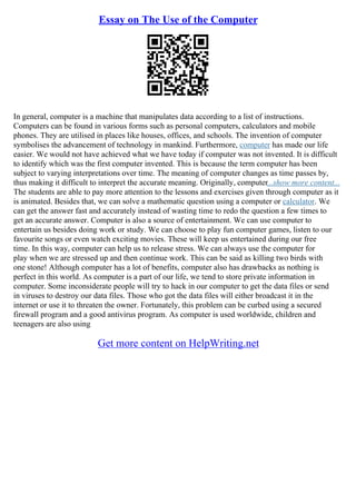 Essay on The Use of the Computer
In general, computer is a machine that manipulates data according to a list of instructions.
Computers can be found in various forms such as personal computers, calculators and mobile
phones. They are utilised in places like houses, offices, and schools. The invention of computer
symbolises the advancement of technology in mankind. Furthermore, computer has made our life
easier. We would not have achieved what we have today if computer was not invented. It is difficult
to identify which was the first computer invented. This is because the term computer has been
subject to varying interpretations over time. The meaning of computer changes as time passes by,
thus making it difficult to interpret the accurate meaning. Originally, computer...show more content...
The students are able to pay more attention to the lessons and exercises given through computer as it
is animated. Besides that, we can solve a mathematic question using a computer or calculator. We
can get the answer fast and accurately instead of wasting time to redo the question a few times to
get an accurate answer. Computer is also a source of entertainment. We can use computer to
entertain us besides doing work or study. We can choose to play fun computer games, listen to our
favourite songs or even watch exciting movies. These will keep us entertained during our free
time. In this way, computer can help us to release stress. We can always use the computer for
play when we are stressed up and then continue work. This can be said as killing two birds with
one stone! Although computer has a lot of benefits, computer also has drawbacks as nothing is
perfect in this world. As computer is a part of our life, we tend to store private information in
computer. Some inconsiderate people will try to hack in our computer to get the data files or send
in viruses to destroy our data files. Those who got the data files will either broadcast it in the
internet or use it to threaten the owner. Fortunately, this problem can be curbed using a secured
firewall program and a good antivirus program. As computer is used worldwide, children and
teenagers are also using
Get more content on HelpWriting.net
 