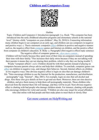 Children and Computers Essay
Outline
Topic: Children and Computers I. Introduction (paragraph 1) a. Hook: "The computer has been
introduced into the early childhood education programs and elementary schools at the national
level." (brainy–child, "computers on your children", May 26, 2010) b. Connecting information:
many children begin to use computers at an early age, and children can use computers in negative
and positive ways. c. Thesis statement: computers effect children in positive and negative manner
such as, the negative effect from computer games and Internet on children, and the positive effect
from computer on children's education. II. Body: a. Paragraph2 (first negative effect) topic sentence:
The negative effect of computer games on...show more content...
Children will feel lonely because they spent most of their time on computers instead of spending
their time with their family."This increases their daily stress because if they are not talking with
their parents it means they are not sharing their problem, which is why they are facing trouble."(
Wisdia "computer affects", n.d.). Children should be with their parents instead of playing on
computers because parents always advise and help their children. To conclude, computer games can
affect on children in negative way, and change their behavior. Second, Internet affects on children
in two negative ways. One obvious negative effect is login on sites that can damage children's
life. "Sites encourage children to use the Internet for the production, manufacture, and distribution
pornography" (ojp, "Internet" , May 2001). For example, login on sites that sell alcohol and
drugs. Also these sites give details on how to get and use them. Moreover, there are sites deceive
children, and give them money to help them sell pornography materials. Those children who
deceived from the internet there life will damage, and they will be in jail. Next obvious negative
effect is chatting with bad people who damage children minds. For instance, chatting with people
who encourage children for violet and suicide. "Children are also easy target for sexual affenders
who chat online with bad people and then make plans to meet them or slowly filter
Get more content on HelpWriting.net
 