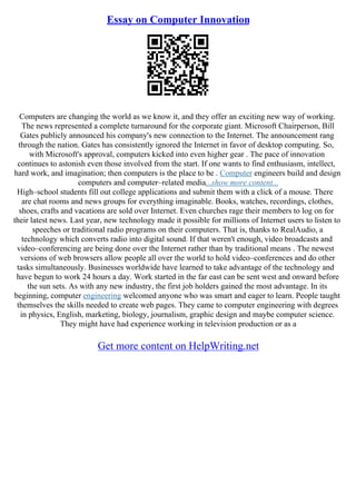 Essay on Computer Innovation
Computers are changing the world as we know it, and they offer an exciting new way of working.
The news represented a complete turnaround for the corporate giant. Microsoft Chairperson, Bill
Gates publicly announced his company's new connection to the Internet. The announcement rang
through the nation. Gates has consistently ignored the Internet in favor of desktop computing. So,
with Microsoft's approval, computers kicked into even higher gear . The pace of innovation
continues to astonish even those involved from the start. If one wants to find enthusiasm, intellect,
hard work, and imagination; then computers is the place to be . Computer engineers build and design
computers and computer–related media...show more content...
High–school students fill out college applications and submit them with a click of a mouse. There
are chat rooms and news groups for everything imaginable. Books, watches, recordings, clothes,
shoes, crafts and vacations are sold over Internet. Even churches rage their members to log on for
their latest news. Last year, new technology made it possible for millions of Internet users to listen to
speeches or traditional radio programs on their computers. That is, thanks to RealAudio, a
technology which converts radio into digital sound. If that weren't enough, video broadcasts and
video–conferencing are being done over the Internet rather than by traditional means . The newest
versions of web browsers allow people all over the world to hold video–conferences and do other
tasks simultaneously. Businesses worldwide have learned to take advantage of the technology and
have begun to work 24 hours a day. Work started in the far east can be sent west and onward before
the sun sets. As with any new industry, the first job holders gained the most advantage. In its
beginning, computer engineering welcomed anyone who was smart and eager to learn. People taught
themselves the skills needed to create web pages. They came to computer engineering with degrees
in physics, English, marketing, biology, journalism, graphic design and maybe computer science.
They might have had experience working in television production or as a
Get more content on HelpWriting.net
 