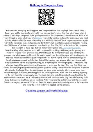 Building A Computer Essay
You can save money by building your own computer rather than buying it from a retail store.
Today you will be learning how to build your own pc step by step. There's a lot of steps when it
comes to building a computer. From getting the case of the computer to all the hardware. First of all
you will need to know what kind of computer you will be wanting to build for example, if you want
to build a home office for word processing, you will have much different requirements than if you
were to be building a high–end gaming pc. First step witch is gathering your components. Finding
the CPU is one of the first components you should get first. The CPU is the brain of the computer.
For example, to build a pc that can handle some games and...show more content...
Now depending what you want to do with computer like editing a video or just for gaming you
will need to get a video graphics card. Depending on the motherboard you also need to get a
graphics card what is compatible with the motherboard. Last three things you will need to gather is
the case what is suitable to all your components, the power supply that can produce enough to
handle every component, and the fans that will be cooling your system. Make sure to research
every component before buying everything, so everything can function properly. The second step
after you have all the components and hardware is to prepare the case. The very first thing you
should do when preparing the case is to ground yourself. Using a antistatic wrist–strap that to prevent
electrostatic discharge. Once the case is open try using some antistatic gloves since some cases
have sharp edges. Place the power supply in the correct place and make sure that nothing is getting
in the way from the power supply fan. The third step is to install the motherboard. Installing the
motherboard come with a lot of little components which you have to be very careful if not any little
thing that happens might end up not working. After removing the motherboard and the processor
from its packaging, open the CPU socket from the motherboard and carefully place in the processor
and close the socket no force is needed for this process.
Get more content on HelpWriting.net
 