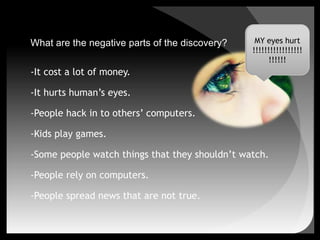 What are the negative parts of the discovery?-It cost a lot of money.-It hurts human’s eyes.-People hack in to others’ computers.-Kids play games.-Some people watch things that they shouldn’t watch.-People rely on computers.-People spread news that are not true. MY eyes hurt!!!!!!!!!!!!!!!!!!!!!!!