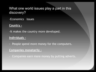 What one world issues play a part in this discovery?-Economics   issuesCountry –-It makes the country more developed. Individuals –People spend more money for the computers.Companies monetarily –Companies earn more money by putting adverts.What one world issues play a part in this discovery?-Political issues	- Country more developed.	- It’s easier to run a country with computers.-Cultural issues	- It gives undeveloped or poor country pressure.-Ethical issues	-Hackers might hack in other people’s computer and it’s illegal.