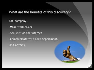 What are the benefits of this discovery?For  company-Make work easier-Sell stuff on the internet-Communicate with each department.-Put adverts.