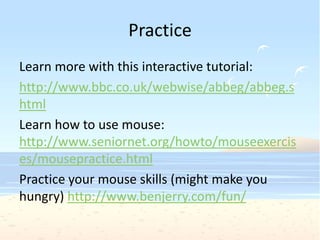 Practice
Learn more with this interactive tutorial:
http://www.bbc.co.uk/webwise/abbeg/abbeg.s
html
Learn how to use mouse:
http://www.seniornet.org/howto/mouseexercis
es/mousepractice.html
Practice your mouse skills (might make you
hungry) http://www.benjerry.com/fun/