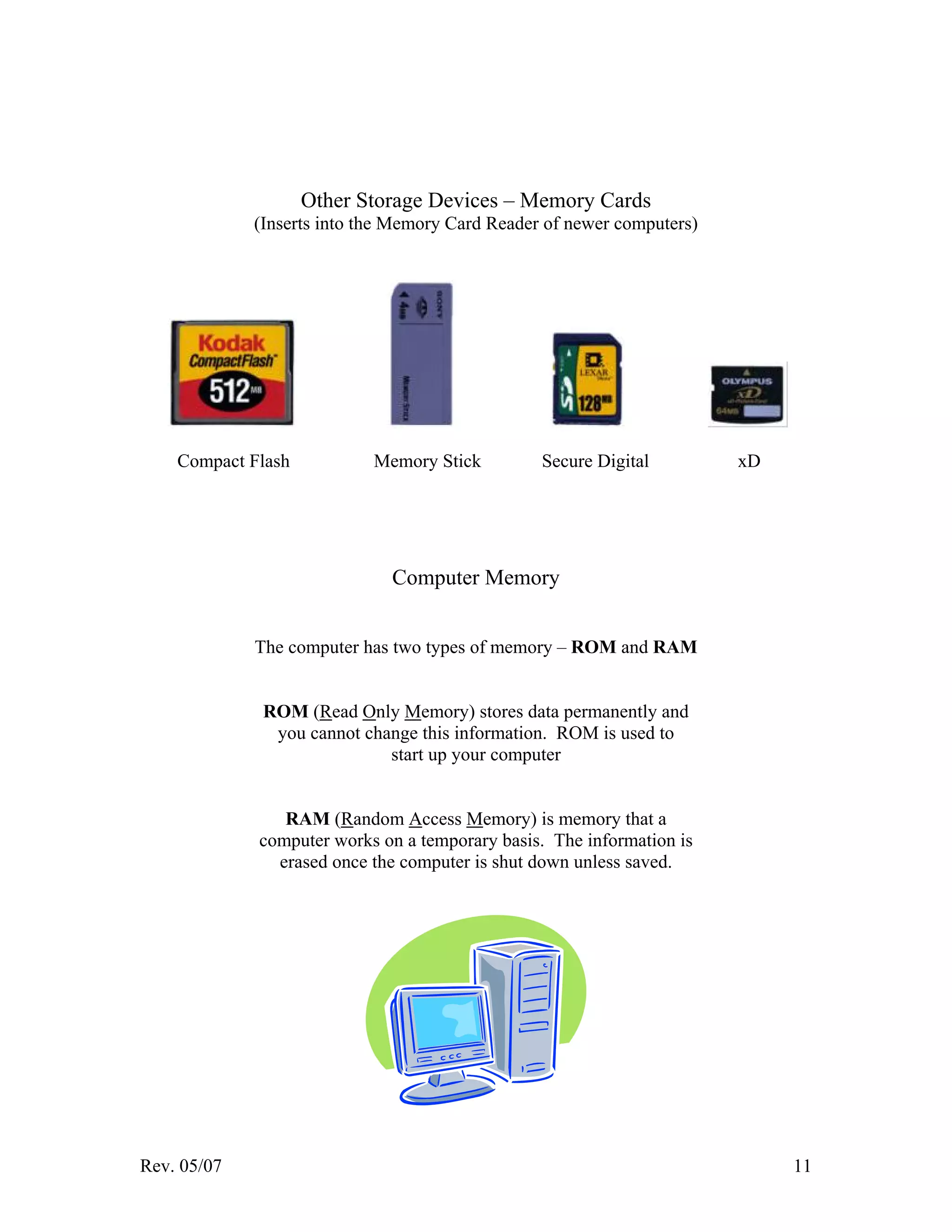 Rev. 05/07 11
Other Storage Devices – Memory Cards
(Inserts into the Memory Card Reader of newer computers)
Compact Flash Memory Stick Secure Digital xD
Computer Memory
The computer has two types of memory – ROM and RAM
ROM (Read Only Memory) stores data permanently and
you cannot change this information. ROM is used to
start up your computer
RAM (Random Access Memory) is memory that a
computer works on a temporary basis. The information is
erased once the computer is shut down unless saved.
 