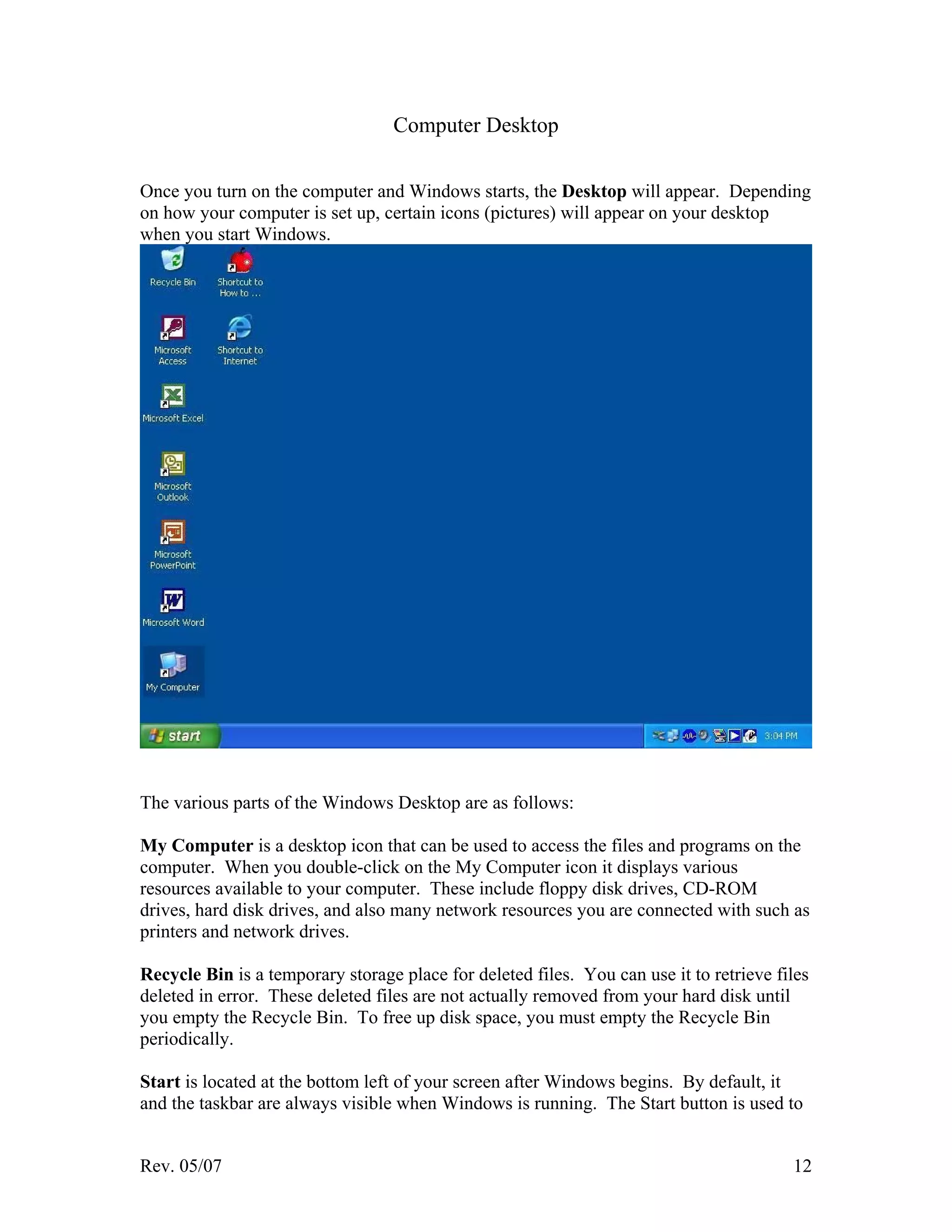 Rev. 05/07 12
Computer Desktop
Once you turn on the computer and Windows starts, the Desktop will appear. Depending
on how your computer is set up, certain icons (pictures) will appear on your desktop
when you start Windows.
The various parts of the Windows Desktop are as follows:
My Computer is a desktop icon that can be used to access the files and programs on the
computer. When you double-click on the My Computer icon it displays various
resources available to your computer. These include floppy disk drives, CD-ROM
drives, hard disk drives, and also many network resources you are connected with such as
printers and network drives.
Recycle Bin is a temporary storage place for deleted files. You can use it to retrieve files
deleted in error. These deleted files are not actually removed from your hard disk until
you empty the Recycle Bin. To free up disk space, you must empty the Recycle Bin
periodically.
Start is located at the bottom left of your screen after Windows begins. By default, it
and the taskbar are always visible when Windows is running. The Start button is used to
 