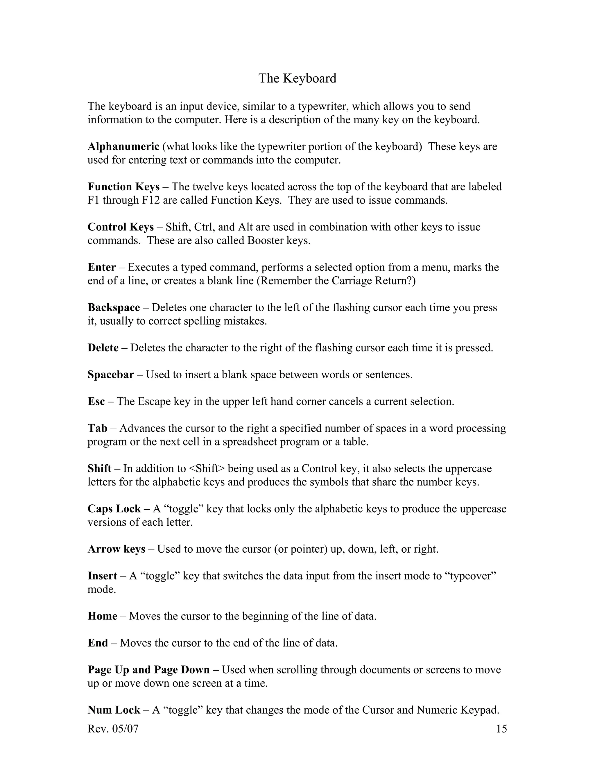 Rev. 05/07 15
The Keyboard
The keyboard is an input device, similar to a typewriter, which allows you to send
information to the computer. Here is a description of the many key on the keyboard.
Alphanumeric (what looks like the typewriter portion of the keyboard) These keys are
used for entering text or commands into the computer.
Function Keys – The twelve keys located across the top of the keyboard that are labeled
F1 through F12 are called Function Keys. They are used to issue commands.
Control Keys – Shift, Ctrl, and Alt are used in combination with other keys to issue
commands. These are also called Booster keys.
Enter – Executes a typed command, performs a selected option from a menu, marks the
end of a line, or creates a blank line (Remember the Carriage Return?)
Backspace – Deletes one character to the left of the flashing cursor each time you press
it, usually to correct spelling mistakes.
Delete – Deletes the character to the right of the flashing cursor each time it is pressed.
Spacebar – Used to insert a blank space between words or sentences.
Esc – The Escape key in the upper left hand corner cancels a current selection.
Tab – Advances the cursor to the right a specified number of spaces in a word processing
program or the next cell in a spreadsheet program or a table.
Shift – In addition to <Shift> being used as a Control key, it also selects the uppercase
letters for the alphabetic keys and produces the symbols that share the number keys.
Caps Lock – A “toggle” key that locks only the alphabetic keys to produce the uppercase
versions of each letter.
Arrow keys – Used to move the cursor (or pointer) up, down, left, or right.
Insert – A “toggle” key that switches the data input from the insert mode to “typeover”
mode.
Home – Moves the cursor to the beginning of the line of data.
End – Moves the cursor to the end of the line of data.
Page Up and Page Down – Used when scrolling through documents or screens to move
up or move down one screen at a time.
Num Lock – A “toggle” key that changes the mode of the Cursor and Numeric Keypad.
 
