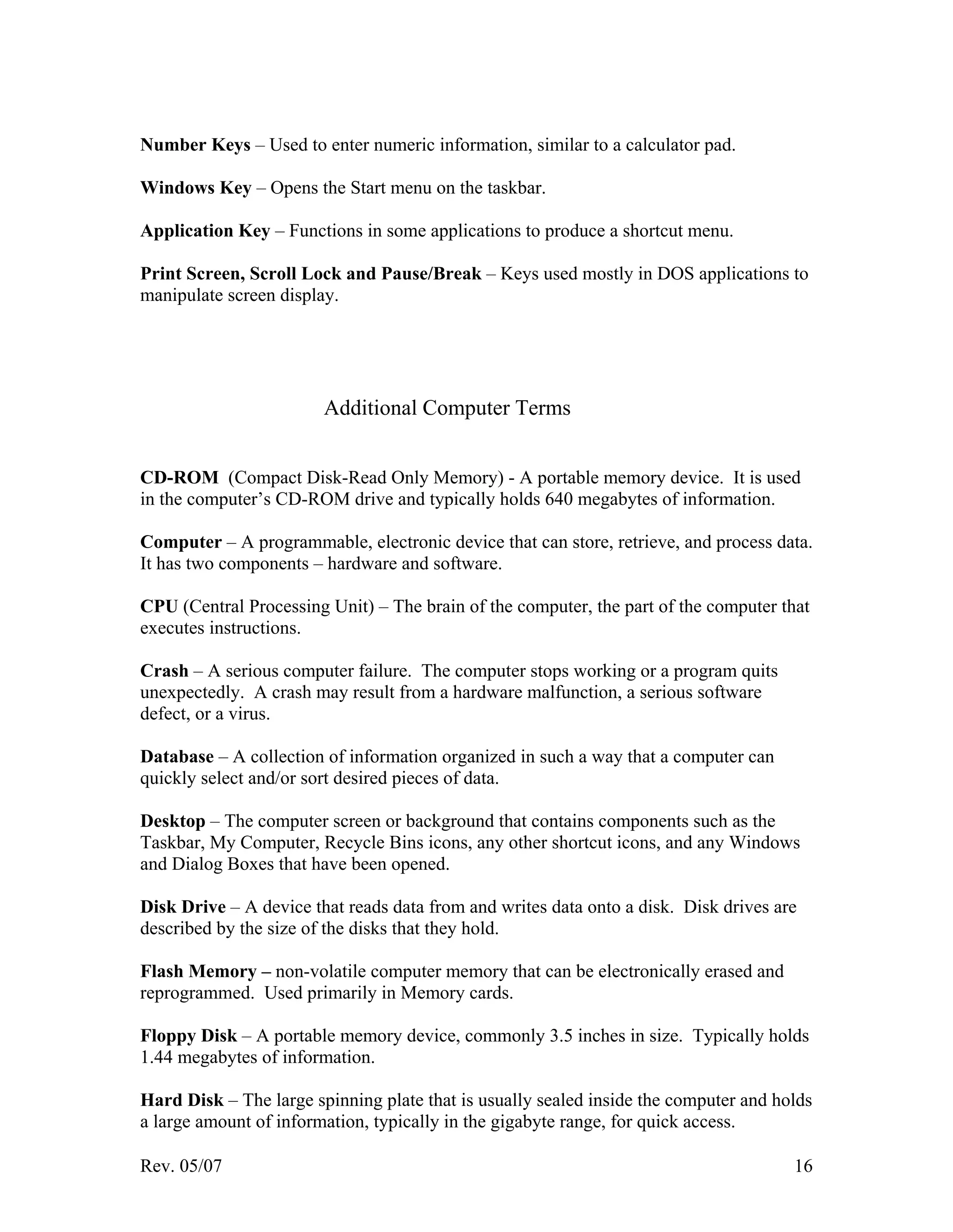 Rev. 05/07 16
Number Keys – Used to enter numeric information, similar to a calculator pad.
Windows Key – Opens the Start menu on the taskbar.
Application Key – Functions in some applications to produce a shortcut menu.
Print Screen, Scroll Lock and Pause/Break – Keys used mostly in DOS applications to
manipulate screen display.
Additional Computer Terms
CD-ROM (Compact Disk-Read Only Memory) - A portable memory device. It is used
in the computer’s CD-ROM drive and typically holds 640 megabytes of information.
Computer – A programmable, electronic device that can store, retrieve, and process data.
It has two components – hardware and software.
CPU (Central Processing Unit) – The brain of the computer, the part of the computer that
executes instructions.
Crash – A serious computer failure. The computer stops working or a program quits
unexpectedly. A crash may result from a hardware malfunction, a serious software
defect, or a virus.
Database – A collection of information organized in such a way that a computer can
quickly select and/or sort desired pieces of data.
Desktop – The computer screen or background that contains components such as the
Taskbar, My Computer, Recycle Bins icons, any other shortcut icons, and any Windows
and Dialog Boxes that have been opened.
Disk Drive – A device that reads data from and writes data onto a disk. Disk drives are
described by the size of the disks that they hold.
Flash Memory – non-volatile computer memory that can be electronically erased and
reprogrammed. Used primarily in Memory cards.
Floppy Disk – A portable memory device, commonly 3.5 inches in size. Typically holds
1.44 megabytes of information.
Hard Disk – The large spinning plate that is usually sealed inside the computer and holds
a large amount of information, typically in the gigabyte range, for quick access.
 