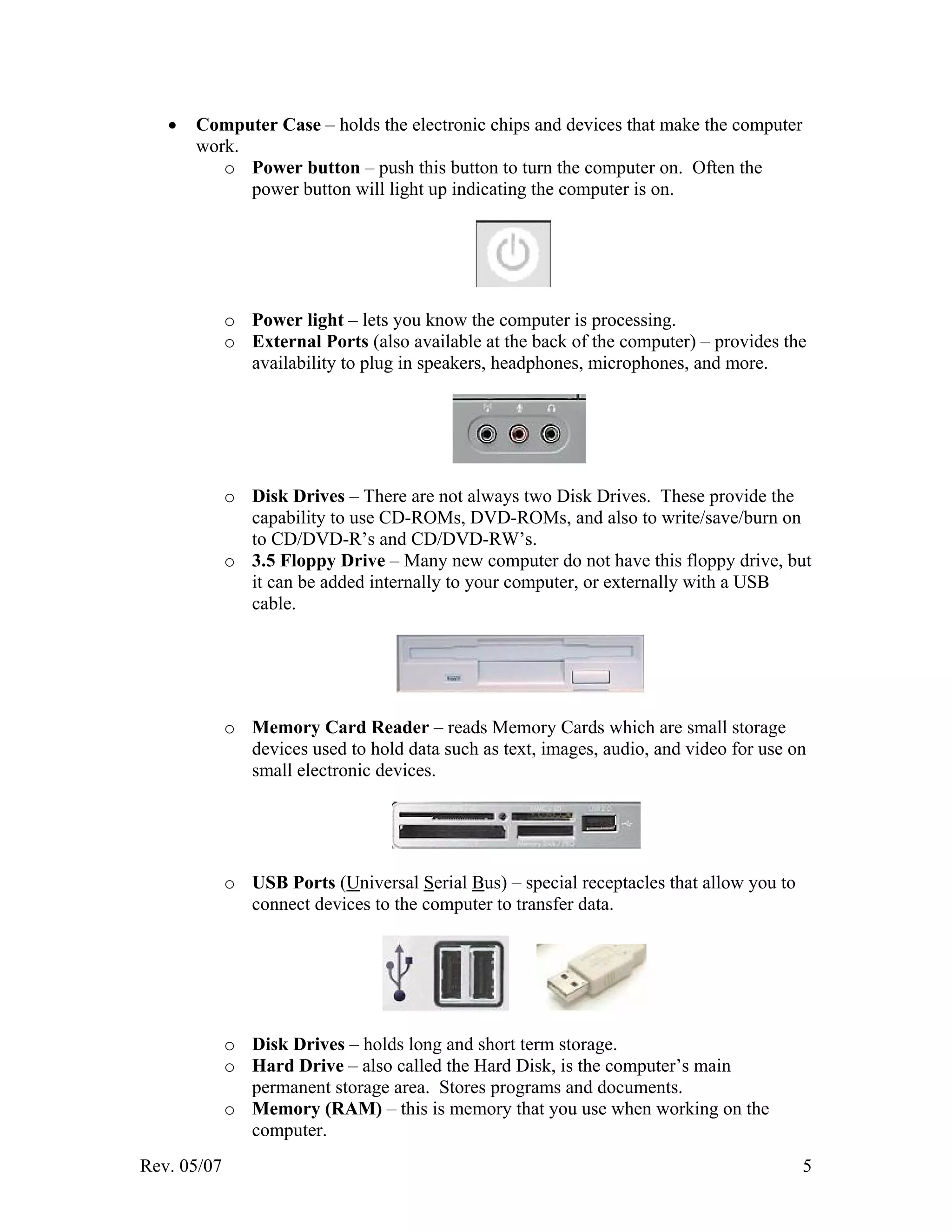 Rev. 05/07 5
• Computer Case – holds the electronic chips and devices that make the computer
work.
o Power button – push this button to turn the computer on. Often the
power button will light up indicating the computer is on.
o Power light – lets you know the computer is processing.
o External Ports (also available at the back of the computer) – provides the
availability to plug in speakers, headphones, microphones, and more.
o Disk Drives – There are not always two Disk Drives. These provide the
capability to use CD-ROMs, DVD-ROMs, and also to write/save/burn on
to CD/DVD-R’s and CD/DVD-RW’s.
o 3.5 Floppy Drive – Many new computer do not have this floppy drive, but
it can be added internally to your computer, or externally with a USB
cable.
o Memory Card Reader – reads Memory Cards which are small storage
devices used to hold data such as text, images, audio, and video for use on
small electronic devices.
o USB Ports (Universal Serial Bus) – special receptacles that allow you to
connect devices to the computer to transfer data.
o Disk Drives – holds long and short term storage.
o Hard Drive – also called the Hard Disk, is the computer’s main
permanent storage area. Stores programs and documents.
o Memory (RAM) – this is memory that you use when working on the
computer.
 