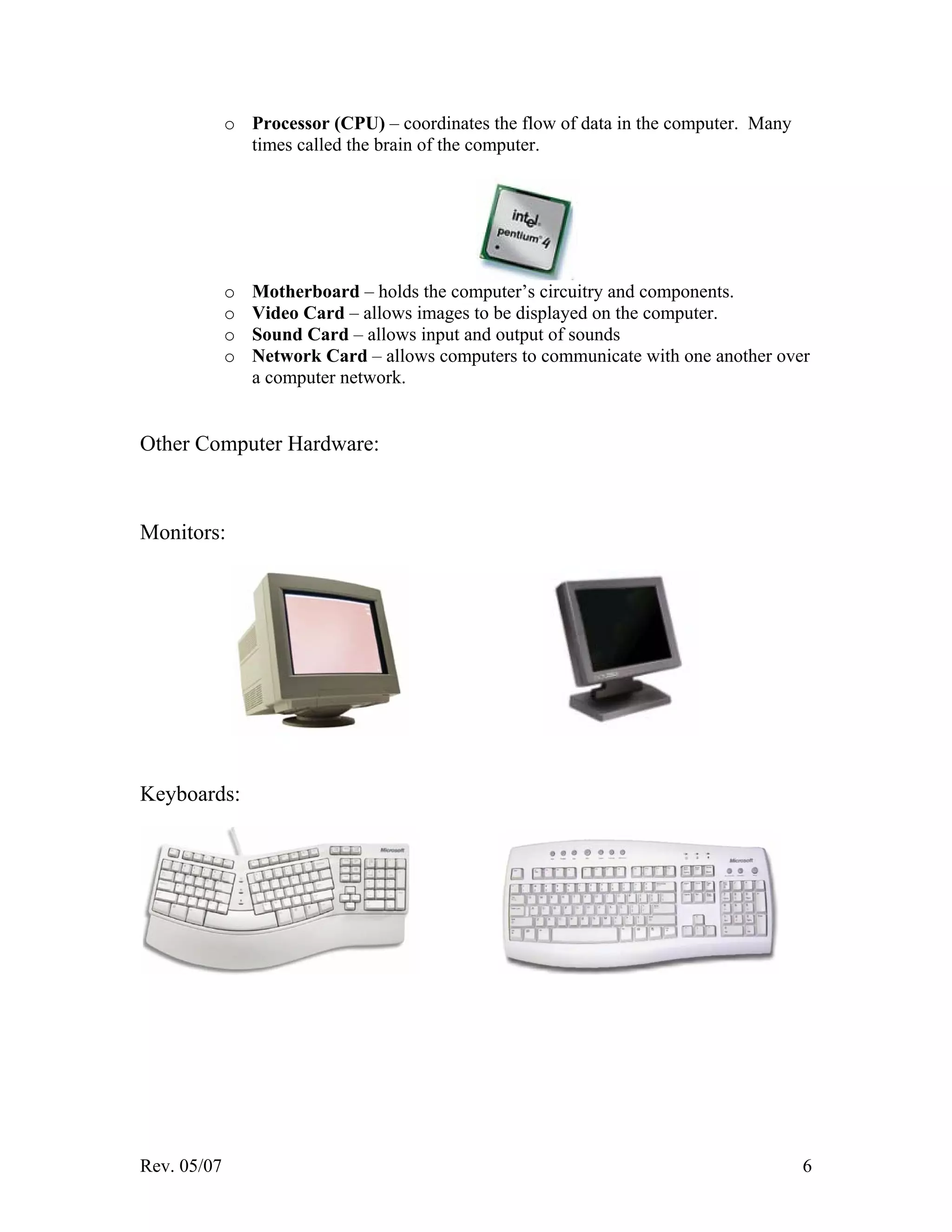 Rev. 05/07 6
o Processor (CPU) – coordinates the flow of data in the computer. Many
times called the brain of the computer.
o Motherboard – holds the computer’s circuitry and components.
o Video Card – allows images to be displayed on the computer.
o Sound Card – allows input and output of sounds
o Network Card – allows computers to communicate with one another over
a computer network.
Other Computer Hardware:
Monitors:
Keyboards:
 