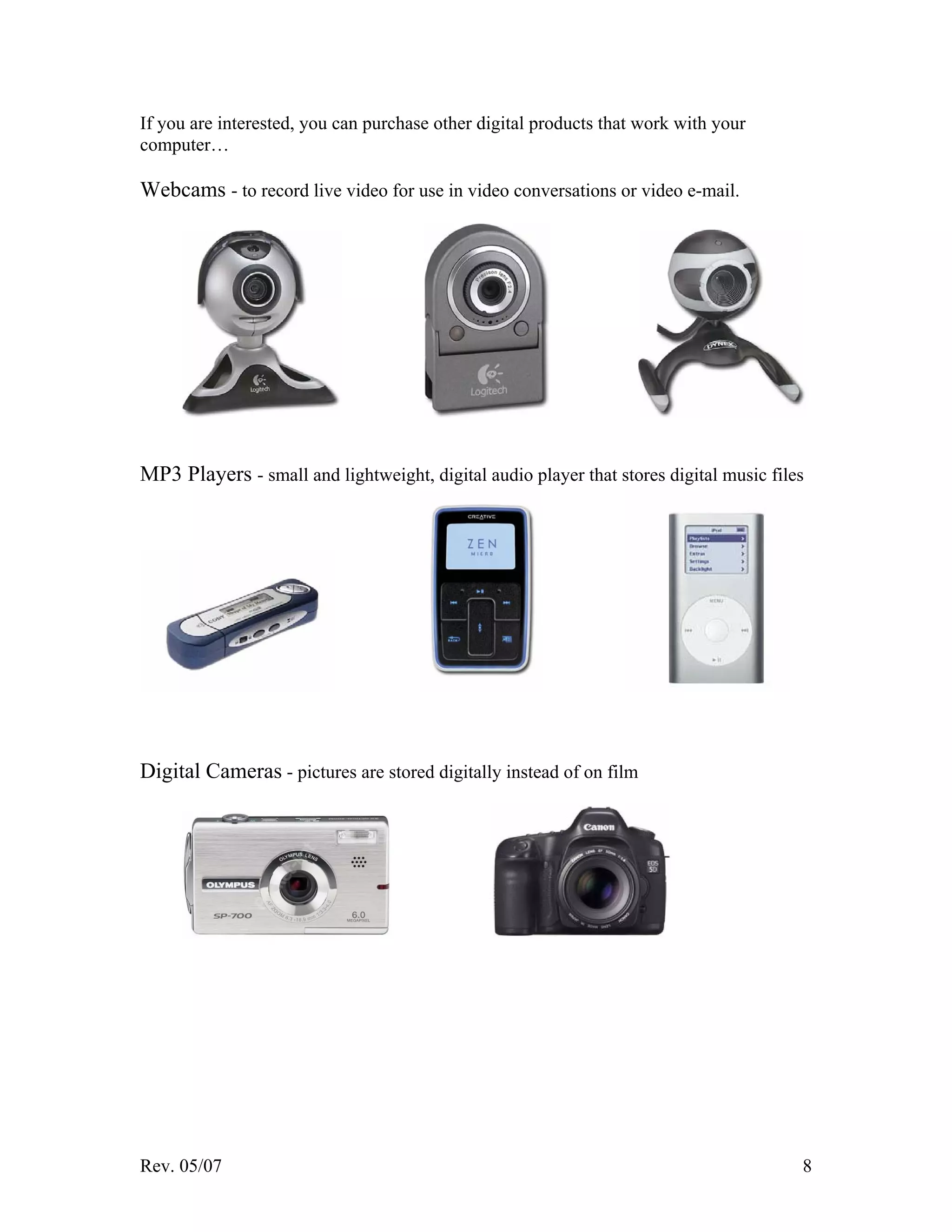 Rev. 05/07 8
If you are interested, you can purchase other digital products that work with your
computer…
Webcams - to record live video for use in video conversations or video e-mail.
MP3 Players - small and lightweight, digital audio player that stores digital music files
Digital Cameras - pictures are stored digitally instead of on film
 
