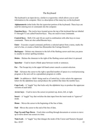 Rev. 05/07 15
The Keyboard
The keyboard is an input device, similar to a typewriter, which allows you to send
information to the computer. Here is a description of the many key on the keyboard.
Alphanumeric (what looks like the typewriter portion of the keyboard) These keys are
used for entering text or commands into the computer.
Function Keys – The twelve keys located across the top of the keyboard that are labeled
F1 through F12 are called Function Keys. They are used to issue commands.
Control Keys – Shift, Ctrl, and Alt are used in combination with other keys to issue
commands. These are also called Booster keys.
Enter – Executes a typed command, performs a selected option from a menu, marks the
end of a line, or creates a blank line (Remember the Carriage Return?)
Backspace – Deletes one character to the left of the flashing cursor each time you press
it, usually to correct spelling mistakes.
Delete – Deletes the character to the right of the flashing cursor each time it is pressed.
Spacebar – Used to insert a blank space between words or sentences.
Esc – The Escape key in the upper left hand corner cancels a current selection.
Tab – Advances the cursor to the right a specified number of spaces in a word processing
program or the next cell in a spreadsheet program or a table.
Shift – In addition to <Shift> being used as a Control key, it also selects the uppercase
letters for the alphabetic keys and produces the symbols that share the number keys.
Caps Lock – A “toggle” key that locks only the alphabetic keys to produce the uppercase
versions of each letter.
Arrow keys – Used to move the cursor (or pointer) up, down, left, or right.
Insert – A “toggle” key that switches the data input from the insert mode to “typeover”
mode.
Home – Moves the cursor to the beginning of the line of data.
End – Moves the cursor to the end of the line of data.
Page Up and Page Down – Used when scrolling through documents or screens to move
up or move down one screen at a time.
Num Lock – A “toggle” key that changes the mode of the Cursor and Numeric Keypad.
 