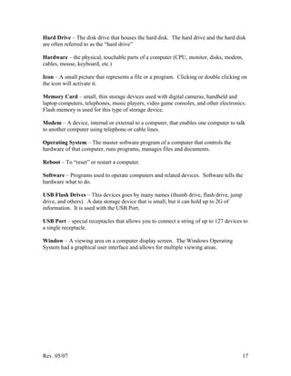 Rev. 05/07 17
Hard Drive – The disk drive that houses the hard disk. The hard drive and the hard disk
are often referred to as the “hard drive”
Hardware – the physical, touchable parts of a computer (CPU, monitor, disks, modem,
cables, mouse, keyboard, etc.)
Icon – A small picture that represents a file or a program. Clicking or double clicking on
the icon will activate it.
Memory Card – small, thin storage devices used with digital cameras, handheld and
laptop computers, telephones, music players, video game consoles, and other electronics.
Flash memory is used for this type of storage device.
Modem – A device, internal or external to a computer, that enables one computer to talk
to another computer using telephone or cable lines.
Operating System – The master software program of a computer that controls the
hardware of that computer, runs programs, manages files and documents.
Reboot – To “reset” or restart a computer.
Software – Programs used to operate computers and related devices. Software tells the
hardware what to do.
USB Flash Drives – This devices goes by many names (thumb drive, flash drive, jump
drive, and others). A data storage device that is small, but it can hold up to 2G of
information. It is used with the USB Port.
USB Port – special receptacles that allows you to connect a string of up to 127 devices to
a single receptacle.
Window – A viewing area on a computer display screen. The Windows Operating
System had a graphical user interface and allows for multiple viewing areas.
 