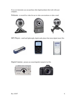 Rev. 05/07 8
If you are interested, you can purchase other digital products that work with your
computer…
Webcams - to record live video for use in video conversations or video e-mail.
MP3 Players - small and lightweight, digital audio player that stores digital music files
Digital Cameras - pictures are stored digitally instead of on film
 