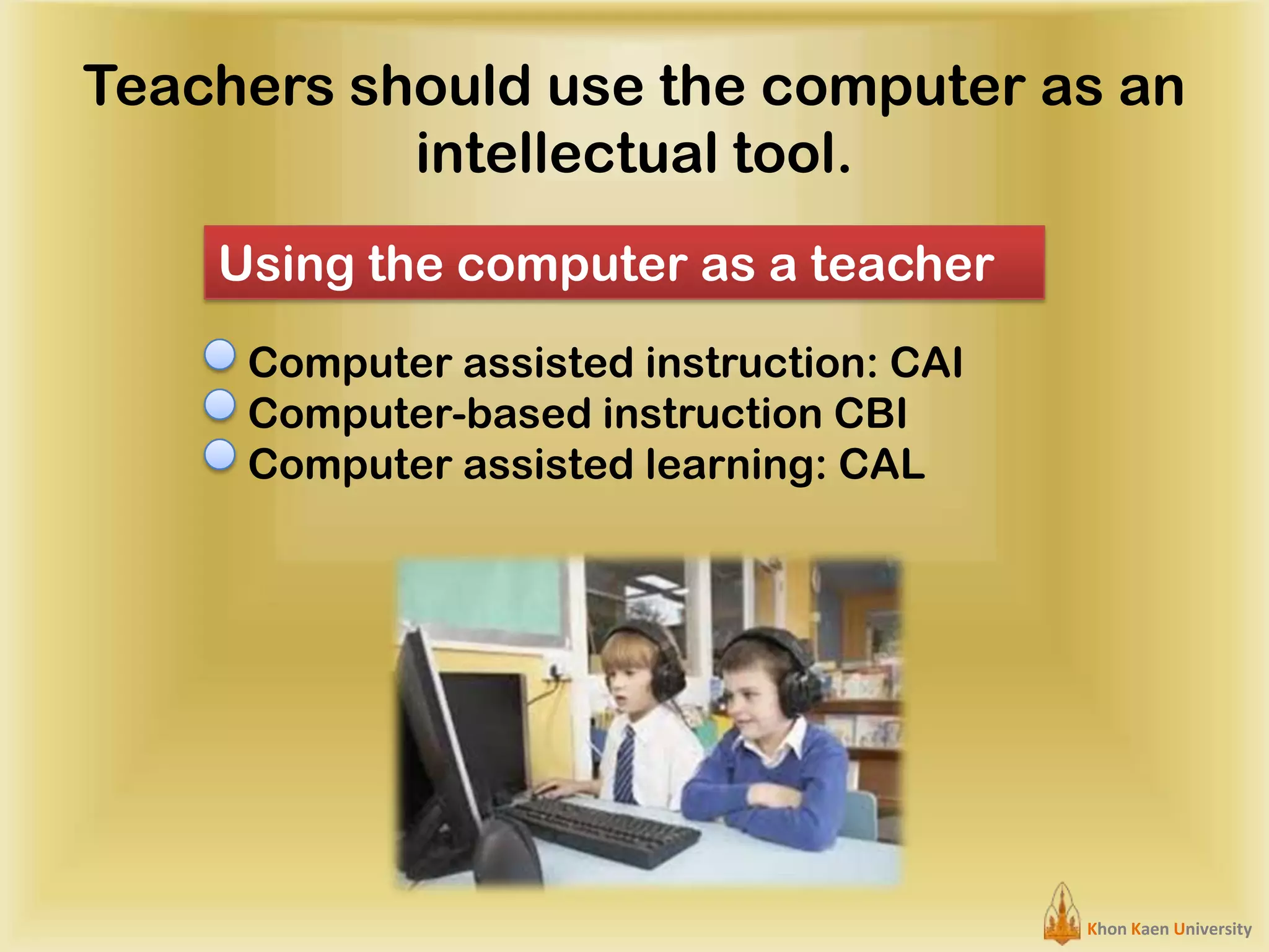 Teachers should use the computer as an
intellectual tool.
Using the computer as a teacher
Computer assisted instruction: CAI
Computer-based instruction CBI
Computer assisted learning: CAL

Khon Kaen University

 