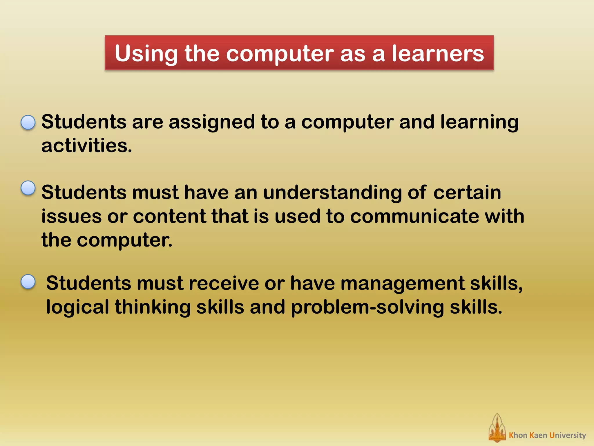 Using the computer as a learners
Students are assigned to a computer and learning
activities.
Students must have an understanding of certain
issues or content that is used to communicate with
the computer.
Students must receive or have management skills,
logical thinking skills and problem-solving skills.

Khon Kaen University

 