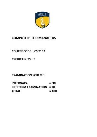COMPUTERS FOR MANAGERS
COURSE CODE : CSIT102
CREDIT UNITS : 3
EXAMINATION SCHEME
INTERNALS. = 30
END TERM EXAMINATION = 70
TOTAL = 100
 