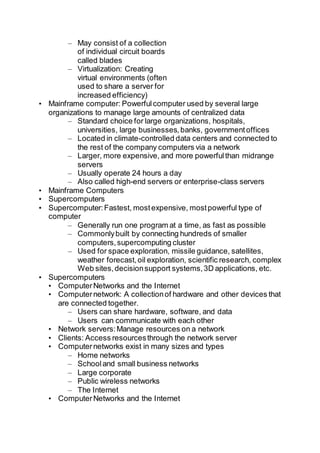 – May consist of a collection
of individual circuit boards
called blades
– Virtualization: Creating
virtual environments (often
used to share a server for
increased efficiency)
• Mainframe computer: Powerfulcomputer used by several large
organizations to manage large amounts of centralized data
– Standard choice for large organizations, hospitals,
universities, large businesses,banks, governmentoffices
– Located in climate-controlled data centers and connected to
the rest of the company computers via a network
– Larger, more expensive, and more powerfulthan midrange
servers
– Usually operate 24 hours a day
– Also called high-end servers or enterprise-class servers
• Mainframe Computers
• Supercomputers
• Supercomputer:Fastest, mostexpensive, mostpowerful type of
computer
– Generally run one program at a time, as fast as possible
– Commonlybuilt by connecting hundreds of smaller
computers,supercomputing cluster
– Used for space exploration, missile guidance, satellites,
weather forecast,oil exploration, scientific research, complex
Web sites,decisionsupport systems,3D applications, etc.
• Supercomputers
• ComputerNetworks and the Internet
• Computernetwork: A collectionof hardware and other devices that
are connected together.
– Users can share hardware, software, and data
– Users can communicate with each other
• Network servers:Manage resources on a network
• Clients: Access resourcesthrough the network server
• Computernetworks exist in many sizes and types
– Home networks
– Schooland small business networks
– Large corporate
– Public wireless networks
– The Internet
• ComputerNetworks and the Internet
 