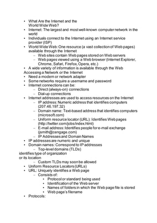 • What Are the Internet and the
World Wide Web?
• Internet: The largest and mostwell-known computernetwork in the
world
• Individuals connect to the Internet using an Internet service
provider (ISP)
• World Wide Web:One resource (a vast collectionof Web pages)
available through the Internet
– Web sites contain Web pages stored on Web servers
– Web pages viewed using a Web browser (Internet Explorer,
Chrome, Safari, Firefox,Opera, etc.)
• A wide variety of information is available through the Web
Accessing a Network or the Internet
• Need a modem or network adapter
• Some networks require a username and password
• Internet connections can be:
– Direct (always-on) connections
– Dial-up connections
• Internet addresses are used to access resources on the Internet
– IP address:Numeric address that identifies computers
(207.46.197.32)
– Domain name: Text-based address that identifies computers
(microsoft.com)
– Uniform resource locator (URL): Identifies Webpages
(http://twitter.com/jobs/index.html)
– E-mail address:Identifies people fore-mail exchange
(jsmith@cengage.com)
– IP Addressesand Domain Names
• IP addressesare numeric and unique
• Domain names: Correspond to IP addresses
– Top-leveldomains (TLDs)
identifies type of organization
or its location
– Custom TLDs may soonbe allowed
• Uniform Resource Locators(URLs)
• URL: Uniquely identifies a Web page
– Consists of:
• Protocolor standard being used
• Identificationof the Web server
• Names of folders in which the Web page file is stored
• Web page’s filename
• Protocols:
 