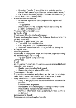 – Hypertext Transfer Protocol(http://) is typically used to
display Web pages (https:// is used for secure Web pages)
– File Transfer Protocol(ftp://) is often used for file exchange
• Uniform Resource Locators(URLs)
• E-mail addressesconsistof:
– Username: A person’s identifying name for a particular
domain
– The @ symbol
– Domain name for the computerthat will be handling the
person’s e-mail (mail server)
• Pronouncing Internet addresses
• Surfing the Web
• Web browser:Used to display Web pages
• Browser starting or home page: The first page displayed when the
browser is opened
• To navigate to a Web page, you can:
– Type a URL in the Addressbar
– Click a hyperlink on a displayed Web page
– Selecta Favorite/Bookmark or page from the History list
• Surfing the Web
• Searching the Web
• Search site: Web page that helps you find Web pages containing
the information you are seeking
– Typically search using keywords
• Online Video
• E-Mail
• Electronic mail (e-mail): electronic messages exchanged between
computers on a network
– Can be conventional or Web-based
– Can contain photos,attached files, etc.
• Computers and Society
• The vast improvements in technology over the past decade have
had a distinct impact on daily life, both at home and at work
• Many benefits of a computer-oriented society:
– Ability to designproducts before constructionleads to safer
products
– Earlier medical diagnoses
– Devices that allow challenged people to perform job tasks
– Documents e-mailed or faxed in moments
– Download information, music, programs,movies, and more
on demand
• Computers and Society
• Computer-oriented societyalso has risks
 