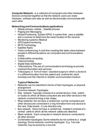 ComputerNetwork : is a collectionof computers and other hardware
devices connected togetherso that the network users can share
hardware, software and data as well as electronically communicate with
each other
Networking and Communications applications
• Mobile phones: cellular , Satellite phones
• Paging and Messaging
• Global Positioning System GPS): A system that uses a satellite
and a receiver to determine the exact location of the receiver
• Monitoring systems:Medical
• GPS based monitoring
• RFID Technology
• Satellite Radio
• Video conferencing:A real time meeting that takes place between
people in differentlocations via computers and communications
media
• Collaborative computing
• Telecommuting
• Digital Data distribution
• Telemedicine:The use of communications technology to provide
medical information and services
• Telesurgery:A form of robot –assisted surgeryin which a doctoris
in a differentlocation from the patient and controls the robot
remotely over the Internet or another communication medium
Typesof Networks
• Networks can be classified in terms of their topologies,or physical
arrangement
• Commonnetwork Topologies
• Star network: Typically consists of a central device ( Hub, switch ,
or router) to which all these computers are and other devices in the
network connectforming a star shape
• Ring networks: Do not have a central hub ,but the computers and
other devices are connected in a ring formation from one device to
the next. Data travels in one direction only
• Bus network: Does not have a central hub. Instead it consists of a
central cable to which all the network cables are attached .
• Mesh network : Each computeror network device is connected to
all other devices
• Combination topologies:Some networks do not confine to a single
topology.Some networks combine topologies . E.g. Two star
networks may be joined by a bus line
 
