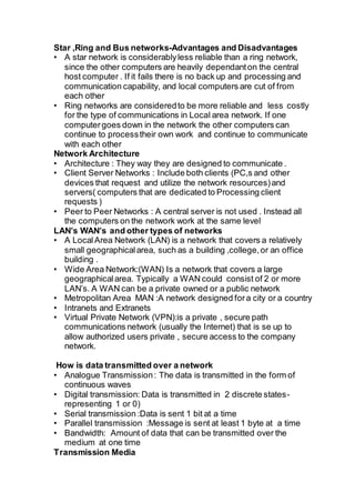 Star ,Ring and Bus networks-Advantages and Disadvantages
• A star network is considerablyless reliable than a ring network,
since the other computers are heavily dependanton the central
host computer . If it fails there is no back up and processing and
communication capability, and local computers are cut of from
each other
• Ring networks are consideredto be more reliable and less costly
for the type of communications in Local area network. If one
computergoes down in the network the other computers can
continue to processtheir own work and continue to communicate
with each other
Network Architecture
• Architecture : They way they are designed to communicate .
• Client Server Networks : Include both clients (PC,s and other
devices that request and utilize the network resources)and
servers( computers that are dedicated to Processing client
requests )
• Peer to Peer Networks : A central server is not used . Instead all
the computers on the network work at the same level
LAN’s WAN’s and other types of networks
• A LocalArea Network (LAN) is a network that covers a relatively
small geographicalarea, such as a building ,college,or an office
building .
• Wide Area Network:(WAN) Is a network that covers a large
geographicalarea. Typically a WAN could consist of 2 or more
LAN’s. A WAN can be a private owned or a public network
• Metropolitan Area MAN :A network designed fora city or a country
• Intranets and Extranets
• Virtual Private Network (VPN):is a private , secure path
communications network (usually the Internet) that is se up to
allow authorized users private , secure access to the company
network.
How is data transmitted over a network
• Analogue Transmission: The data is transmitted in the form of
continuous waves
• Digital transmission: Data is transmitted in 2 discrete states-
representing 1 or 0)
• Serial transmission :Data is sent 1 bit at a time
• Parallel transmission :Message is sent at least 1 byte at a time
• Bandwidth: Amount of data that can be transmitted over the
medium at one time
Transmission Media
 