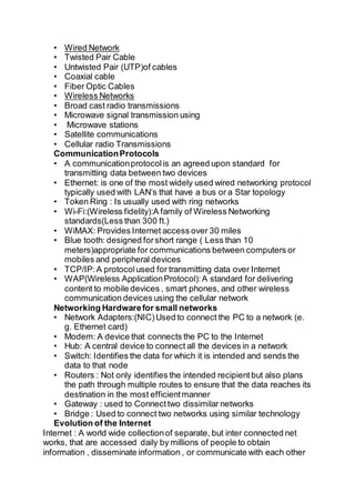 • Wired Network
• Twisted Pair Cable
• Untwisted Pair (UTP)of cables
• Coaxial cable
• Fiber Optic Cables
• Wireless Networks
• Broad cast radio transmissions
• Microwave signal transmission using
• Microwave stations
• Satellite communications
• Cellular radio Transmissions
CommunicationProtocols
• A communicationprotocolis an agreed upon standard for
transmitting data between two devices
• Ethernet: is one of the most widely used wired networking protocol
typically used with LAN’s that have a bus or a Star topology
• Token Ring : Is usually used with ring networks
• Wi-Fi:(Wireless fidelity):A family of Wireless Networking
standards(Less than 300 ft.)
• WiMAX: Provides Internet access over 30 miles
• Blue tooth: designed forshort range ( Less than 10
meters)appropriate for communications between computers or
mobiles and peripheral devices
• TCP/IP:A protocolused for transmitting data over Internet
• WAP(Wireless ApplicationProtocol):A standard for delivering
content to mobile devices , smart phones, and other wireless
communication devices using the cellular network
Networking Hardwarefor small networks
• Network Adapters:(NIC)Used to connect the PC to a network (e.
g. Ethernet card)
• Modem: A device that connects the PC to the Internet
• Hub: A central device to connect all the devices in a network
• Switch: Identifies the data for which it is intended and sends the
data to that node
• Routers : Not only identifies the intended recipientbut also plans
the path through multiple routes to ensure that the data reaches its
destination in the most efficientmanner
• Gateway : used to Connecttwo dissimilar networks
• Bridge : Used to connect two networks using similar technology
Evolution of the Internet
Internet : A world wide collectionof separate, but inter connected net
works, that are accessed daily by millions of people to obtain
information , disseminate information , or communicate with each other
 