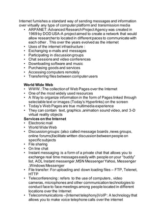 Internet furnishes a standard way of sending messages and information
over virtually any type of computerplatform and transmission media
• ARPANET:Advanced ResearchProjectAgency was created in
1969 by DOD USA-A projectaimed to create a network that would
allow researcherto located in differentpaces to communicate with
each other . This over the years evolved as the internet
• Uses of the internet infrastructure :
• Exchanging e-mails and messages
• Participating in discussiongroups
• Chat sessionsand video conferences
• Downloading software and music
• Purchasing goods and services
• Accessing computers remotely
• Transferring files between computerusers
World Wide Web
• WWW.:The collectionof Web Pages over the Internet
• One of the most widely used resources
• A Way to organize information in the form of Pages linked through
selectable text or images (Today’s Hyperlinks) on the screen
• Today’s Web Pages are true multimedia experience
• They can contain text, graphics ,animation sound video, and 3-D
virtual reality objects
Services on the Internet
• Electronic mail
• World Wide Web
• Discussiongroups:(also called message boards ,news groups,
online forums)facilitate written discussionbetweenpeople on
specificsubjects
• File sharing
• On line chat
• Instant messaging :is a form of a private chat that allows you to
exchange real time messageseasily with people on your “buddy”
list. AOL Instant messenger,MSN MessengerYahoo, Messenger
,Windows Messenger
• File transfer: For uploading and down loading files – FTP, Telenet,
HTTP
• Teleconferencing : refers to the use of computers , video
cameras, microphones and other communication technologies to
conduct face to face meetings among people located in different
locations over the Internet
• Telecommunications –(Internet telephony)VoIP: A technology that
allows you to make voice telephone calls over the internet
 
