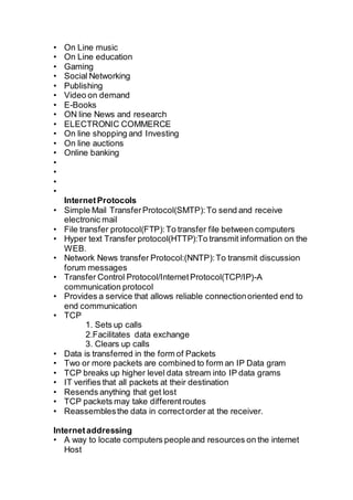 • On Line music
• On Line education
• Gaming
• Social Networking
• Publishing
• Video on demand
• E-Books
• ON line News and research
• ELECTRONIC COMMERCE
• On line shopping and Investing
• On line auctions
• Online banking
•
•
•
•
InternetProtocols
• Simple Mail TransferProtocol(SMTP):To send and receive
electronic mail
• File transfer protocol(FTP):To transfer file between computers
• Hyper text Transfer protocol(HTTP):To transmit information on the
WEB.
• Network News transfer Protocol:(NNTP):To transmit discussion
forum messages
• Transfer Control Protocol/InternetProtocol(TCP/IP)-A
communication protocol
• Provides a service that allows reliable connectionoriented end to
end communication
• TCP
1. Sets up calls
2.Facilitates data exchange
3. Clears up calls
• Data is transferred in the form of Packets
• Two or more packets are combined to form an IP Data gram
• TCP breaks up higher level data stream into IP data grams
• IT verifies that all packets at their destination
• Resends anything that get lost
• TCP packets may take differentroutes
• Reassemblesthe data in correctorder at the receiver.
Internetaddressing
• A way to locate computers peopleand resources on the internet
Host
 