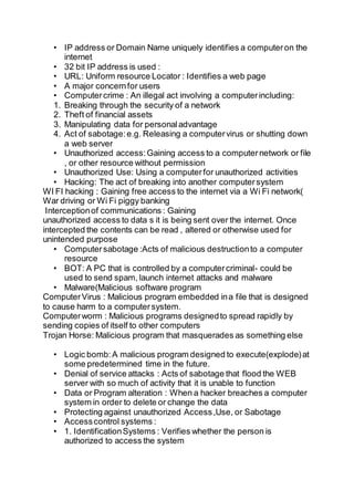 • IP address or Domain Name uniquely identifies a computeron the
internet
• 32 bit IP address is used :
• URL: Uniform resource Locator : Identifies a web page
• A major concernfor users
• Computercrime : An illegal act involving a computerincluding:
1. Breaking through the security of a network
2. Theft of financial assets
3. Manipulating data for personaladvantage
4. Act of sabotage:e.g. Releasing a computervirus or shutting down
a web server
• Unauthorized access:Gaining access to a computernetwork or file
, or other resource without permission
• Unauthorized Use: Using a computerfor unauthorized activities
• Hacking: The act of breaking into another computersystem
WI FI hacking : Gaining free access to the internet via a Wi Fi network(
War driving or Wi Fi piggy banking
Interceptionof communications : Gaining
unauthorized access to data s it is being sent over the internet. Once
intercepted the contents can be read , altered or otherwise used for
unintended purpose
• Computersabotage :Acts of malicious destructionto a computer
resource
• BOT: A PC that is controlled by a computercriminal- could be
used to send spam, launch internet attacks and malware
• Malware(Malicious software program
ComputerVirus : Malicious program embedded ina file that is designed
to cause harm to a computersystem.
Computerworm : Malicious programs designedto spread rapidly by
sending copies of itself to other computers
Trojan Horse: Malicious program that masquerades as something else
• Logic bomb:A malicious program designed to execute(explode)at
some predetermined time in the future.
• Denial of service attacks : Acts of sabotage that flood the WEB
server with so much of activity that it is unable to function
• Data or Program alteration : When a hacker breaches a computer
system in order to delete or change the data
• Protecting against unauthorized Access,Use, or Sabotage
• Accesscontrol systems :
• 1. IdentificationSystems : Verifies whether the person is
authorized to access the system
 