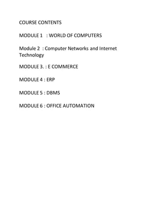 COURSE CONTENTS
MODULE 1 : WORLD OF COMPUTERS
Module 2 : Computer Networks and Internet
Technology
MODULE 3. : E COMMERCE
MODULE 4 : ERP
MODULE 5 : DBMS
MODULE 6 : OFFICE AUTOMATION
 