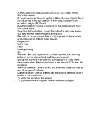 • A. Possessedknowledge access systems Sys : User names,
PIN’s Passwords
• B Possessedobjectaccess systems:Uses physical objects that an
individual has in his possession.-Smart card, Magnetic card,
encoded badges,RFID card
• 2.Authentication systems:Determines if the person is who he or
she claims to be.
• Cognitive Authentication : Uses information the individual knows
e.g. date of birth, teachers name, birth place
• Biometric access systems : Use a unique physical characteristic
of an individual in orderto grant access
• Finger print
• Voice print
• Face
• Hand geometry
• Iris
• Fire wall : Security system that provides a protective boundary
between a computernetwork and the outside world
• Encryption :Method of scrambling a message or a file to make
them unreadable. The recipient uses a electronic KEY to read the
message
• Antivirus software: Used to detectand eliminate computerviruses
and other type of malware
• Digital signature: Unique digital code that can be attached to an e-
mail or a document used
• To verify the identity of the sender
• To guarantee the message or file has not beenchanged
 