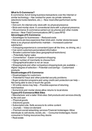 What Is E-Commerce?
E-commerce:Actof doing business transactions over the Internet or
similar technology – Has existed for years via private networks
(electronic funds transfers, etc.) – Now most oftenperformed via the
Internet
• Dot-com:An internet-only store with no physical presence
• Brick-and-mortar store: A conventional store with a physical presence.
• M-commerce:E-commercecarried out via phones and other mobile
devices – Near Field Communications (NFC) uses RFID
Advantages of E-Commerce
• Advantages for businesses: – Reduced costs
• Dot-coms are less expensive than brick-and- mortar stores because
there is no physical storefrontto maintain – Increased customer
satisfaction
• If shopping experience is convenient (open all the time, no driving, etc.)
• Can send customers personalized information
– Broadercustomerbase (less geographicalrestrictions)
– Potentially higher sales
– Convenience – Easier comparisonshopping
• Higher number of merchants to choose from
• Geographicallocation is not an issue
• Shopping bots and other comparisonshopping tools are available –
Higher degree of selection – Potential costsavings – Customized
products
Disadvantages of E-Commerce
• Disadvantages for customers:
– Potential for fraud and other potential security problems
• Buyer protectionprograms and using credit card protectioncan help –
Not being able to see or touch the goods
• 3D online stores may help – Possible expense of returning
merchandise
• Some brick and mortar stores allow returns to local stores
Typesof E-CommerceWeb Sites
• Manufacturer and e-tailer Web sites:Sell products and services directly
to the end user
– Physical goods
– Electronic goods
• Subscriptionsite: Sells access to its online content
– Journals – Video-on-demand
– Premium social networking services Financial brokerages:Allow
individuals to sell stocks, bonds,etc. – Consumerbrokerages:Assist
consumerin finding resources they desire
• Real estate
 