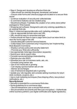 • Step 4: Designand develop an effective Web site
– Sites should be carefully designed,developed,and tested
– Ensure order forms and checkout pages are located on a secure Web
server
– Continue evaluation of security and collecteddata
– E-commerce features can be created using:
• Storefrontsoftware: Facilitates the creation of an online store (either
packaged or Web-based)
• Shopping cart software: Designed to add only ordering capabilities to
an existing Web site
Step 5: Implementappropriate sales and marketing strategies
– Use an appropriate domain name and URL
• URL should be easy to rememberand type
• Visitors should not have to type a page name (such as index.html) to
view the home page of the site
– Include adequate customerservice features
– Collecttaxes from customers only if required by law Implementing
Web-Based E-Commerce
– Display a privacy policy and security statement
– Promote your Web site sufficiently
• Use appropriate meta tags (description,keywords)
• Submit your site to search sites
• Considersponsored listings Understanding
• Optimize your site (SSO)
• Advertise your site on business cards, ads, etc.
• Considerusing banner ads
– Use of rich media ads is growing
– Can display sponsorbanner ads on site
– Banner ad exchanges
– Use of behavioral (targeted) ads is growing
• Update your site regularly and consideradding incentives for return
visits (contests,coupons,etc.)
• Use e-mail marketing techniques (free shipping offers,new product
notifications, etc.)
Security Issues
• Security is essential for e-commerce Websites
• Some guidelines for e-commerce sites:
– Secure transactions (use a secure Web server)
– Secure sensitive documents and files (use encryption) – Authenticate
online business partners (use digital certificates and digital signatures)
 