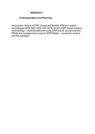 MODULE 4
Enterprise ResourcePlanning
Introduction, History of ERP, Scope and Benefit, ERP and related
technologies (BPR,MIS, DSS,EIS, SCM, OLAP),ERP implementation
methodology– implementation life cycle, ERP and its success factors,
Pitfalls and management concerns,ERP Market – renowned vendors
and the packages
 
