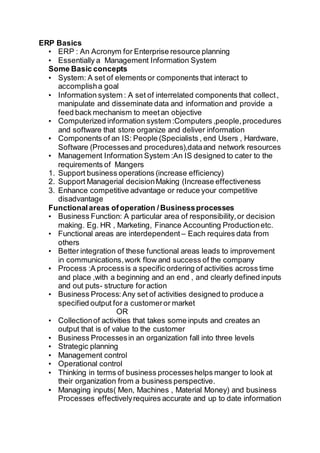 ERP Basics
• ERP : An Acronym for Enterprise resource planning
• Essentially a Management Information System
Some Basic concepts
• System: A set of elements or components that interact to
accomplisha goal
• Information system : A set of interrelated components that collect,
manipulate and disseminate data and information and provide a
feed back mechanism to meetan objective
• Computerized information system :Computers ,people,procedures
and software that store organize and deliver information
• Components of an IS: People (Specialists , end Users , Hardware,
Software (Processesand procedures),dataand network resources
• Management Information System :An IS designed to cater to the
requirements of Mangers
1. Support business operations (increase efficiency)
2. Support Managerial decisionMaking (Increase effectiveness
3. Enhance competitive advantage or reduce your competitive
disadvantage
Functionalareas ofoperation /Businessprocesses
• Business Function: A particular area of responsibility,or decision
making. Eg. HR , Marketing, Finance Accounting Productionetc.
• Functional areas are interdependent – Each requires data from
others
• Better integration of these functional areas leads to improvement
in communications,work flow and success of the company
• Process :A processis a specific ordering of activities across time
and place ,with a beginning and an end , and clearly defined inputs
and out puts- structure for action
• Business Process:Any set of activities designed to produce a
specified output for a customeror market
OR
• Collectionof activities that takes some inputs and creates an
output that is of value to the customer
• Business Processesin an organization fall into three levels
• Strategic planning
• Management control
• Operational control
• Thinking in terms of business processeshelps manger to look at
their organization from a business perspective.
• Managing inputs( Men, Machines , Material Money) and business
Processes effectivelyrequires accurate and up to date information
 