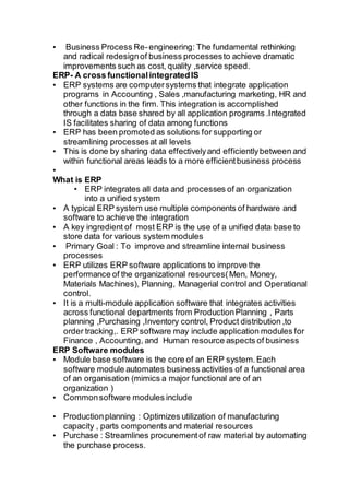 • Business Process Re-engineering: The fundamental rethinking
and radical redesignof business processesto achieve dramatic
improvements such as cost, quality ,service speed.
ERP- A cross functionalintegratedIS
• ERP systems are computersystems that integrate application
programs in Accounting , Sales ,manufacturing marketing, HR and
other functions in the firm. This integration is accomplished
through a data base shared by all application programs .Integrated
IS facilitates sharing of data among functions
• ERP has been promoted as solutions for supporting or
streamlining processesat all levels
• This is done by sharing data effectivelyand efficientlybetween and
within functional areas leads to a more efficientbusiness process
•
What is ERP
• ERP integrates all data and processes of an organization
into a unified system
• A typical ERP system use multiple components of hardware and
software to achieve the integration
• A key ingredient of most ERP is the use of a unified data base to
store data for various system modules
• Primary Goal : To improve and streamline internal business
processes
• ERP utilizes ERP software applications to improve the
performance of the organizational resources(Men, Money,
Materials Machines), Planning, Managerial control and Operational
control.
• It is a multi-module application software that integrates activities
across functional departments from ProductionPlanning , Parts
planning ,Purchasing ,Inventory control, Product distribution ,to
order tracking,. ERP software may include application modules for
Finance , Accounting, and Human resource aspects of business
ERP Software modules
• Module base software is the core of an ERP system.Each
software module automates business activities of a functional area
of an organisation (mimics a major functional are of an
organization )
• Commonsoftware modules include
• Productionplanning : Optimizes utilization of manufacturing
capacity , parts components and material resources
• Purchase : Streamlines procurementof raw material by automating
the purchase process.
 
