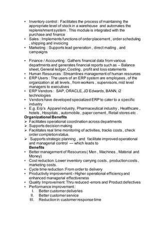 • Inventory control : Facilitates the process ofmaintaining the
appropriate level of stock in a warehouse and automates the
replenishmentsystem . This module is integrated with the
purchase and finance
• Sales : Implements functions of orderplacement , order scheduling
, shipping and invoicing
• Marketing : Supports lead generation , direct mailing , and
campaigns
• Finance / Accounting : Gathers financial data from various
departments and generates financial reports such as – Balance
sheet, General ledger,Costing , profit and loss statements
• Human Resources : Streamlines management of human resources
• ERP Users : The users of an ERP system are employees, of the
organization at all levels , from workers , supervisors,mid level
managers to executives
• ERP Vendors : SAP, ORACLE,JD Edwards, BANN, i2
technologies
• Vendors have developed specialized ERP to cater to a specific
industry
• E.g. Erp’s Apparel industry, Pharmaceutical industry , Healthcare ,
hotels , Hospitals , automobile , paper cement, Retail stores etc .
OrganizationalBenefits
 Facilitates operational coordination across departments
 Supports decisionmaking
 Facilitates real time monitoring of activities, tracks costs , check
order completionstatus.
 Supports strategic planning , and facilitate improved operational
and managerial control --- which leads to
Benefits
• Better management of Resources( Men , Machines , Material and
Money)
• Cost reduction :Lower inventory carrying costs , productioncosts ,
marketing costs.
• Cycle time reduction :From order to delivery
• Productivity improvement:-Higher operational efficiencyand
enhanced managerial effectiveness
• Quality Improvement:Thru reduced -errors and Product defectives
• Performance improvement:
I. Better customerdeliveries
II. Better customerservice
III. Reductionin customerresponse time
 