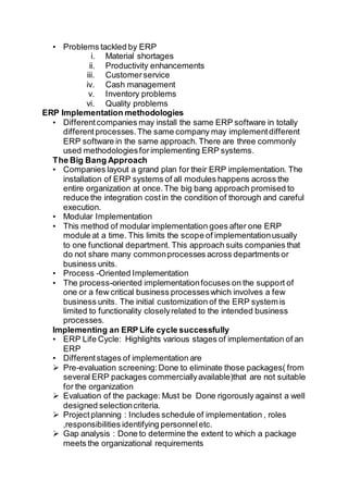 • Problems tackled by ERP
i. Material shortages
ii. Productivity enhancements
iii. Customerservice
iv. Cash management
v. Inventory problems
vi. Quality problems
ERP Implementation methodologies
• Differentcompanies may install the same ERP software in totally
differentprocesses.The same company may implementdifferent
ERP software in the same approach. There are three commonly
used methodologiesforimplementing ERP systems.
The Big Bang Approach
• Companies layout a grand plan for their ERP implementation. The
installation of ERP systems of all modules happens across the
entire organization at once.The big bang approach promised to
reduce the integration costin the condition of thorough and careful
execution.
• Modular Implementation
• This method of modular implementation goes after one ERP
module at a time. This limits the scope of implementationusually
to one functional department. This approach suits companies that
do not share many commonprocesses across departments or
business units.
• Process -Oriented Implementation
• The process-oriented implementationfocuses on the support of
one or a few critical business processeswhich involves a few
business units. The initial customization of the ERP system is
limited to functionality closelyrelated to the intended business
processes.
Implementing an ERP Life cycle successfully
• ERP Life Cycle: Highlights various stages of implementation of an
ERP
• Differentstages of implementation are
 Pre-evaluation screening:Done to eliminate those packages( from
several ERP packages commerciallyavailable)that are not suitable
for the organization
 Evaluation of the package: Must be Done rigorously against a well
designed selectioncriteria.
 Projectplanning : Includes schedule of implementation , roles
,responsibilities identifying personneletc.
 Gap analysis : Done to determine the extent to which a package
meets the organizational requirements
 
