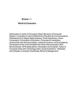 Module -- 1
World of Computers
introduction to world of Computers,Basic Structure of Computer
System, Computers in Home (Reference,Education & Communications,
Entertainment an Digital Media Delivery, Smart Appliances,Home
Computers),Computers in Education, Computers in workplace
(productivity and decisionmaking, customerservices,communications),
Computers on the move (Portable and Hand held computers,Self-
Service kiosks, GPS Applications), Generation of Computer,Types of
Computer(Size and Technologywise), Support Systems - Hardware
and Software, Computer Peripherals,Memory Management..
 