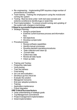  Re- engineering : Implementing ERP requires a large number of
processesto be modified.
 Team training : Training the employeesin using the module and
running the system
 Testing : Must be done under both real case scenario and
extreme conditions to identify bugs or weak links
 Post Implementation: To ensure smooth running and updating of
the system with changes in technology
5 Steps to successfulimplementationof ERP
 Strategic Planning
 Assigna projectteam
 Examine current business process and information
flow.
 Set objectives
 Develop a project plan
 Procedure review
 Review software capabilities
 Identifymanual processes
 Develop standard operating procedures
 Data collectionand clean up
 Convert data
 Collectnew data
 Review all data inputs
 Clean up data
 Training and Testing :
• Pretestthe data base
• Verify testing
• Train the trainees
• Final testing
 Go Live and evaluation :
• Develop a go live check list
• Evaluate the solution
• Managerial Concerns
• End user adoption problems
• Training
• Application maintenance
• Future Upgrades
ERP CriticalSuccessfactors
 Clear understanding of strategic goals
 Top Management commitment
 Projectmanagement implementation
 Great implementation
 