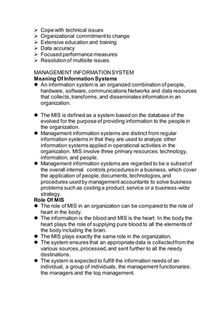  Cope with technical issues
 Organizational commitmentto change
 Extensive education and training
 Data accuracy
 Focused performance measures
 Resolutionof multisite issues
MANAGEMENT INFORMATIONSYSTEM
Meaning Of Information Systems
 An information system is an organized combination of people,
hardware, software, communications Networks and data resources
that collects,transforms, and disseminates information in an
organization.
 The MIS is defined as a system based on the database of the
evolved for the purpose of providing information to the people in
the organization.
 Management information systems are distinct from regular
information systems in that they are used to analyze other
information systems applied in operational activities in the
organization. MIS involve three primary resources:technology,
information, and people.
 Management information systems are regarded to be a subsetof
the overall internal controls proceduresin a business, which cover
the application of people,documents,technologies,and
procedures usedby management accountants to solve business
problems such as costing a product, service or a business-wide
strategy.
Role Of MIS
 The role of MIS in an organization can be compared to the role of
heart in the body.
 The information is the blood and MIS is the heart. In the body the
heart plays the role of supplying pure blood to all the elements of
the body including the brain.
 The MIS plays exactly the same role in the organization.
 The system ensures that an appropriate data is collectedfrom the
various sources,processed,and sent further to all the needy
destinations.
 The system is expected to fulfill the information needs of an
individual, a group of individuals, the management functionaries:
the managers and the top management.
 