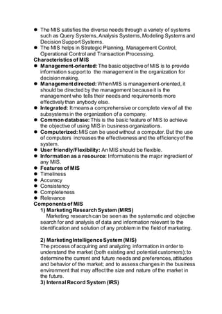  The MIS satisfies the diverse needs through a variety of systems
such as Query Systems,Analysis Systems,Modeling Systems and
DecisionSupportSystems.
 The MIS helps in Strategic Planning, Management Control,
Operational Control and Transaction Processing.
Characteristicsof MIS
 Management-oriented:The basic objective of MIS is to provide
information supportto the management in the organization for
decisionmaking.
 Managementdirected: WhenMIS is management-oriented, it
should be directed by the management because it is the
management who tells their needs and requirements more
effectivelythan anybody else.
 Integrated: Itmeans a comprehensive or complete viewof all the
subsystems in the organization of a company.
 Common database: This is the basic feature of MIS to achieve
the objective of using MIS in business organizations.
 Computerized: MIS can be used without a computer.But the use
of computers increases the effectiveness and the efficiencyof the
system.
 User friendly/Flexibility: An MIS should be flexible.
 Information as a resource: Informationis the major ingredient of
any MIS.
 Features of MIS
 Timeliness
 Accuracy
 Consistency
 Completeness
 Relevance
Componentsof MIS
1) MarketingResearchSystem (MRS)
Marketing research can be seen as the systematic and objective
search for and analysis of data and information relevant to the
identification and solution of any problem in the field of marketing.
2) MarketingIntelligenceSystem (MIS)
The process of acquiring and analyzing information in order to
understand the market (both existing and potential customers);to
determine the current and future needs and preferences,attitudes
and behavior of the market; and to assess changes in the business
environment that may affectthe size and nature of the market in
the future.
3) InternalRecord System (IRS)
 
