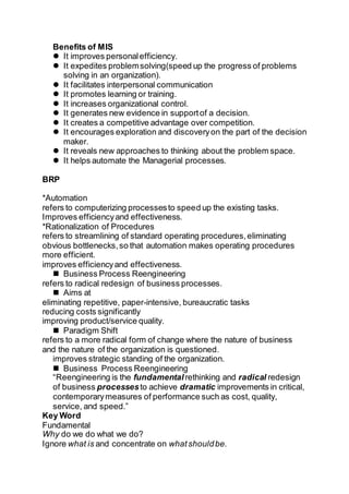 Benefits of MIS
 It improves personalefficiency.
 It expedites problemsolving(speed up the progress of problems
solving in an organization).
 It facilitates interpersonal communication
 It promotes learning or training.
 It increases organizational control.
 It generates new evidence in supportof a decision.
 It creates a competitive advantage over competition.
 It encourages exploration and discoveryon the part of the decision
maker.
 It reveals new approaches to thinking about the problem space.
 It helps automate the Managerial processes.
BRP
*Automation
refers to computerizing processesto speed up the existing tasks.
Improves efficiencyand effectiveness.
*Rationalization of Procedures
refers to streamlining of standard operating procedures,eliminating
obvious bottlenecks,so that automation makes operating procedures
more efficient.
improves efficiencyand effectiveness.
 Business Process Reengineering
refers to radical redesign of business processes.
 Aims at
eliminating repetitive, paper-intensive, bureaucratic tasks
reducing costs significantly
improving product/service quality.
 Paradigm Shift
refers to a more radical form of change where the nature of business
and the nature of the organization is questioned.
improves strategic standing of the organization.
 Business Process Reengineering
“Reengineering is the fundamental rethinking and radical redesign
of business processesto achieve dramatic improvements in critical,
contemporarymeasures of performance such as cost, quality,
service, and speed.”
Key Word
Fundamental
Why do we do what we do?
Ignore what is and concentrate on whatshouldbe.
 