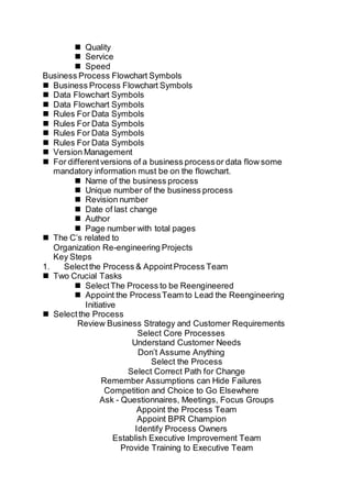  Quality
 Service
 Speed
Business Process Flowchart Symbols
 Business Process Flowchart Symbols
 Data Flowchart Symbols
 Data Flowchart Symbols
 Rules For Data Symbols
 Rules For Data Symbols
 Rules For Data Symbols
 Rules For Data Symbols
 Version Management
 For differentversions of a business processor data flow some
mandatory information must be on the flowchart.
 Name of the business process
 Unique number of the business process
 Revision number
 Date of last change
 Author
 Page number with total pages
 The C’s related to
Organization Re-engineering Projects
Key Steps
1. Selectthe Process & AppointProcess Team
 Two Crucial Tasks
 SelectThe Process to be Reengineered
 Appoint the ProcessTeam to Lead the Reengineering
Initiative
 Selectthe Process
Review Business Strategy and Customer Requirements
Select Core Processes
Understand Customer Needs
Don’t Assume Anything
Select the Process
Select Correct Path for Change
Remember Assumptions can Hide Failures
Competition and Choice to Go Elsewhere
Ask - Questionnaires, Meetings, Focus Groups
Appoint the Process Team
Appoint BPR Champion
Identify Process Owners
Establish Executive Improvement Team
Provide Training to Executive Team
 
