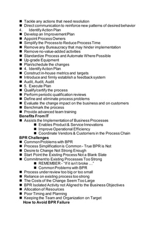  Tackle any actions that need resolution
 Direct communication to reinforce new patterns of desired behavior
4. IdentifyAction Plan
 Develop an ImprovementPlan
 Appoint ProcessOwners
 Simplify the Processto Reduce ProcessTime
 Remove any Bureaucracy that may hinder implementation
 Remove no-value-added activities
 Standardize Process and Automate Where Possible
 Up-grade Equipment
 Plan/schedule the changes
 4. IdentifyAction Plan
 Construct in-house metrics and targets
 Introduce and firmly establish a feedbacksystem
 Audit, Audit, Audit
 5. Execute Plan
 Qualify/certify the process
 Perform periodic qualification reviews
 Define and eliminate process problems
 Evaluate the change impact on the business and on customers
 Benchmark the process
 Provide advanced team training
Benefits From IT
 Assists the Implementationof Business Processes
 Enables Product& Service Innovations
 Improve Operational Efficiency
 Coordinate Vendors & Customers in the Process Chain
BPR Challenges
 CommonProblems with BPR
 Process Simplificationis Common - True BPR is Not
 Desire to Change Not Strong Enough
 Start Point the Existing Process Not a Blank Slate
 Commitmentto Existing Processes Too Strong
 REMEMBER - “If it isn’t broke …”
 CommonProblems with BPR
 Process underreview too big or too small
 Reliance on existing process too strong
 The Costs of the Change Seem Too Large
 BPR Isolated Activity not Aligned to the Business Objectives
 Allocation of Resources
 Poor Timing and Planning
 Keeping the Team and Organization on Target
How to Avoid BPR Failure
 