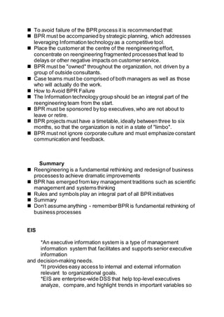  To avoid failure of the BPR process it is recommended that:
 BPR must be accompanied by strategic planning, which addresses
leveraging Information technologyas a competitive tool.
 Place the customerat the centre of the reengineering effort,
concentrate on reengineering fragmented processesthat lead to
delays or other negative impacts on customerservice.
 BPR must be "owned" throughout the organization, not driven by a
group of outside consultants.
 Case teams must be comprised of both managers as well as those
who will actually do the work.
 How to Avoid BPR Failure
 The Information technology group should be an integral part of the
reengineering team from the start.
 BPR must be sponsored bytop executives,who are not about to
leave or retire.
 BPR projects must have a timetable, ideally between three to six
months, so that the organization is not in a state of "limbo".
 BPR must not ignore corporate culture and must emphasize constant
communication and feedback.
Summary
 Reengineering is a fundamental rethinking and redesignof business
processesto achieve dramatic improvements
 BPR has emerged from key management traditions such as scientific
management and systems thinking
 Rules and symbols play an integral part of all BPR initiatives
 Summary
 Don’t assume anything - rememberBPR is fundamental rethinking of
business processes
EIS
*An executive information system is a type of management
information system that facilitates and supports senior executive
information
and decision-making needs.
*It provides easy access to internal and external information
relevant to organizational goals.
*EIS are enterprise-wide DSS that help top-level executives
analyze, compare,and highlight trends in important variables so
 